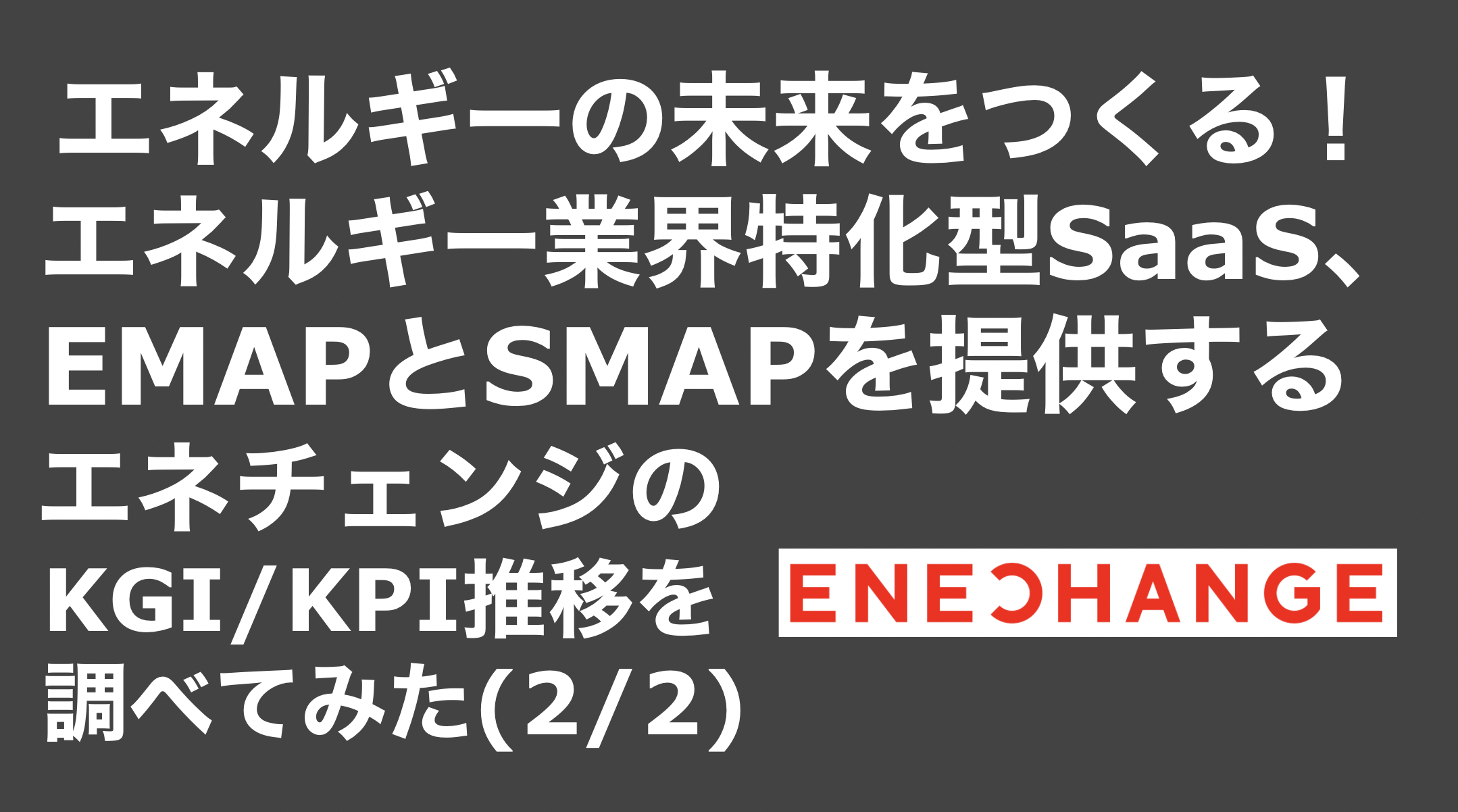 saaslife_エネルギーの未来をつくる！エネルギー業界特化型SaaS、EMAPとSMAPを提供するエネチェンジのKGI/KPI推移を調べてみた(2/2)